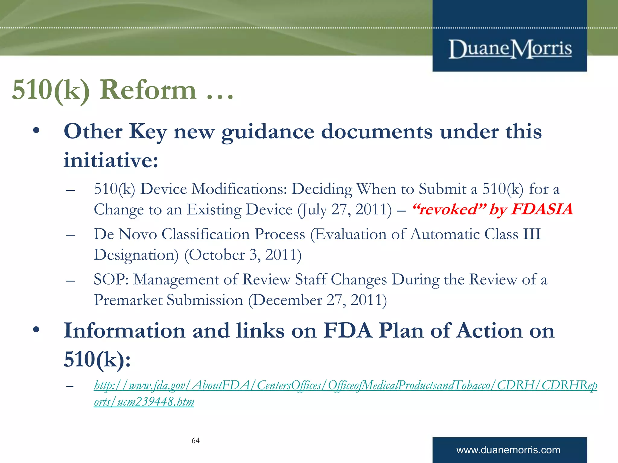 www.duanemorris.com
510(k) Reform …
• Other Key new guidance documents under this
initiative:
– 510(k) Device Modifications: Deciding When to Submit a 510(k) for a
Change to an Existing Device (July 27, 2011) – “revoked” by FDASIA
– De Novo Classification Process (Evaluation of Automatic Class III
Designation) (October 3, 2011)
– SOP: Management of Review Staff Changes During the Review of a
Premarket Submission (December 27, 2011)
• Information and links on FDA Plan of Action on
510(k):
– http://www.fda.gov/AboutFDA/CentersOffices/OfficeofMedicalProductsandTobacco/CDRH/CDRHRep
orts/ucm239448.htm
64
 