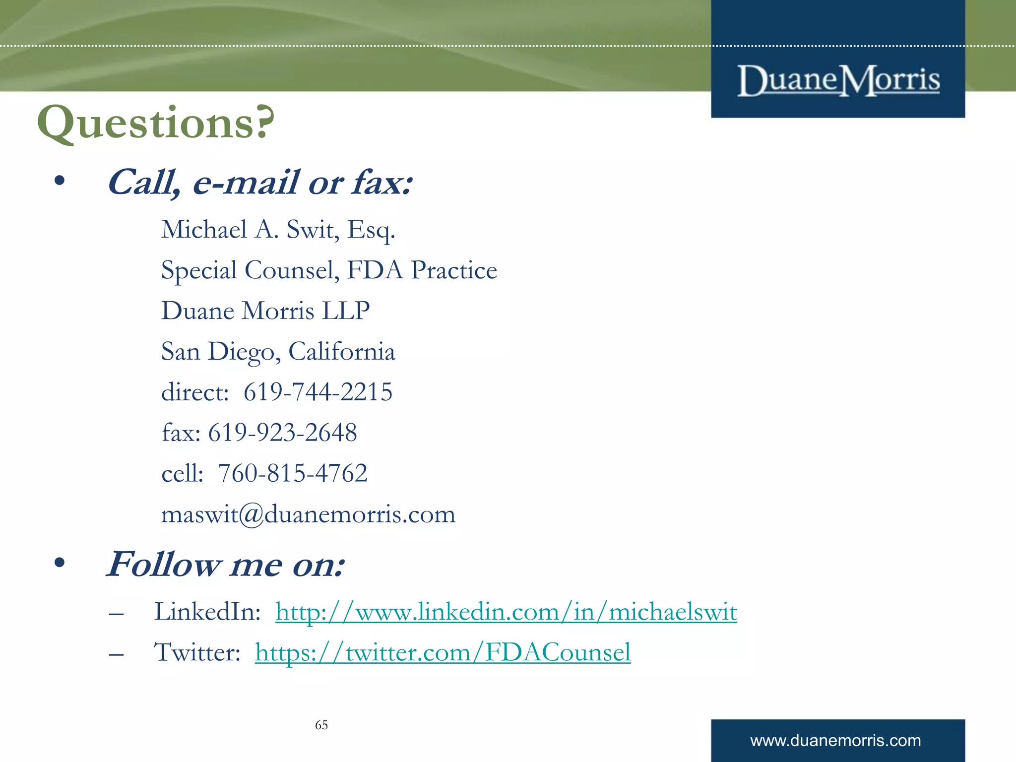 www.duanemorris.com
Questions?
• Call, e-mail or fax:
Michael A. Swit, Esq.
Special Counsel, FDA Practice
Duane Morris LLP
San Diego, California
direct: 619-744-2215
fax: 619-923-2648
cell: 760-815-4762
maswit@duanemorris.com
• Follow me on:
– LinkedIn: http://www.linkedin.com/in/michaelswit
– Twitter: https://twitter.com/FDACounsel
65
 