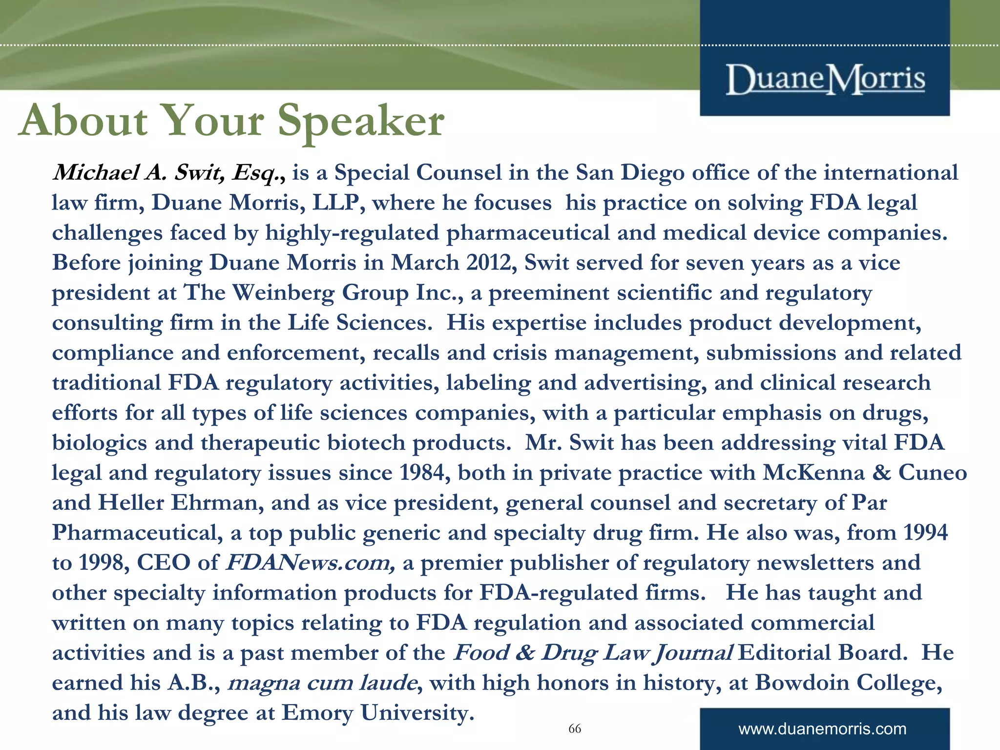 www.duanemorris.com
About Your Speaker
Michael A. Swit, Esq., is a Special Counsel in the San Diego office of the international
law firm, Duane Morris, LLP, where he focuses his practice on solving FDA legal
challenges faced by highly-regulated pharmaceutical and medical device companies.
Before joining Duane Morris in March 2012, Swit served for seven years as a vice
president at The Weinberg Group Inc., a preeminent scientific and regulatory
consulting firm in the Life Sciences. His expertise includes product development,
compliance and enforcement, recalls and crisis management, submissions and related
traditional FDA regulatory activities, labeling and advertising, and clinical research
efforts for all types of life sciences companies, with a particular emphasis on drugs,
biologics and therapeutic biotech products. Mr. Swit has been addressing vital FDA
legal and regulatory issues since 1984, both in private practice with McKenna & Cuneo
and Heller Ehrman, and as vice president, general counsel and secretary of Par
Pharmaceutical, a top public generic and specialty drug firm. He also was, from 1994
to 1998, CEO of FDANews.com, a premier publisher of regulatory newsletters and
other specialty information products for FDA-regulated firms. He has taught and
written on many topics relating to FDA regulation and associated commercial
activities and is a past member of the Food & Drug Law Journal Editorial Board. He
earned his A.B., magna cum laude, with high honors in history, at Bowdoin College,
and his law degree at Emory University.
66
 