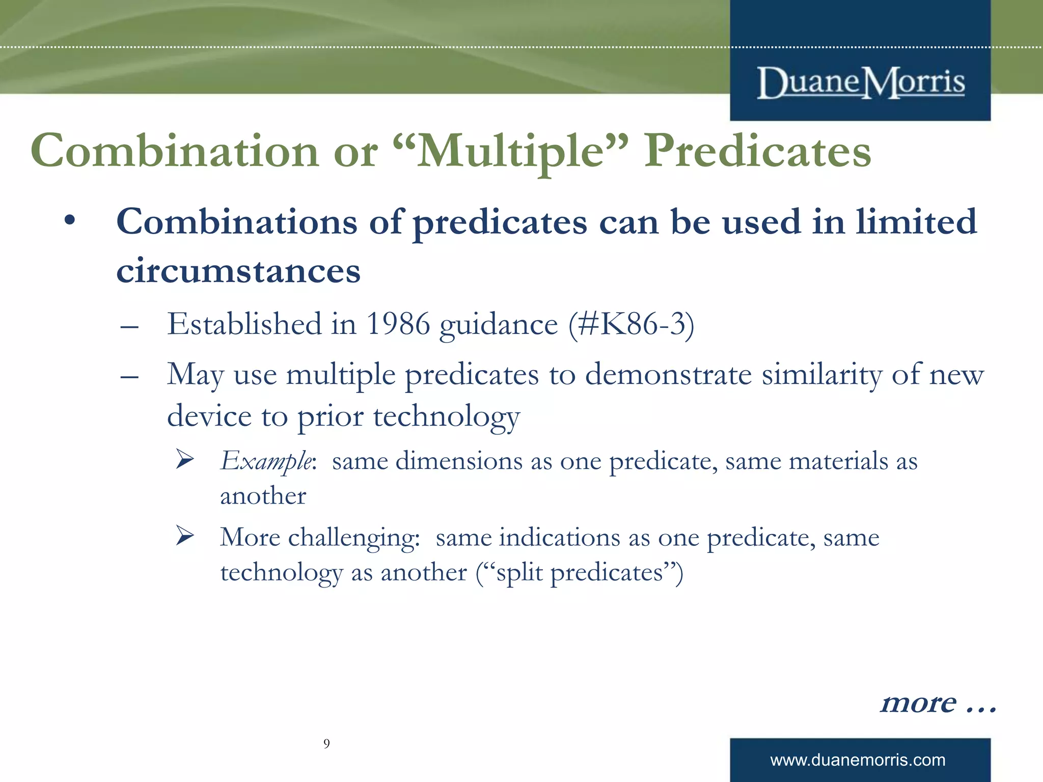www.duanemorris.com
Combination or “Multiple” Predicates
• Combinations of predicates can be used in limited
circumstances
– Established in 1986 guidance (#K86-3)
– May use multiple predicates to demonstrate similarity of new
device to prior technology
 Example: same dimensions as one predicate, same materials as
another
 More challenging: same indications as one predicate, same
technology as another (“split predicates”)
more …
9
 