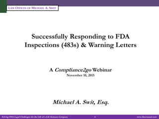 Solving FDA Legal Challenges for the Life of a Life Sciences Company -1- www.fdacounsel.com
LAW OFFICES OF MICHAEL A. SWIT
Successfully Responding to FDA
Inspections (483s) & Warning Letters
A Compliance2go Webinar
November 10, 2015
Michael A. Swit, Esq.
 