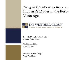 Food & Drug Law Institute
Annual Conference
Washington, D.C.
April 22, 2009
Michael A. Swit, Esq.
Vice President
Drug Safety –Perspectives on
Industry’s Duties in the Post-
Vioxx Age
 