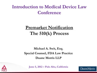 Introduction to Medical Device Law
Conference
Premarket Notification
The 510(k) Process
Michael A. Swit, Esq.
Special Counsel, FDA Law Practice
Duane Morris LLP
June 5, 2012 – Palo Alto, California
 