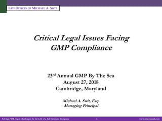Solving FDA Legal Challenges for the Life of a Life Sciences Company -1- www.fdacounsel.com
LAW OFFICES OF MICHAEL A. SWIT
Critical Legal Issues Facing
GMP Compliance
23rd Annual GMP By The Sea
August 27, 2018
Cambridge, Maryland
Michael A. Swit, Esq.
Managing Principal
 