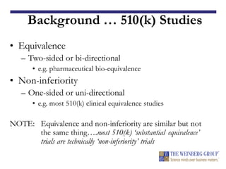 Background … 510(k) Studies
• Equivalence
– Two-sided or bi-directional
• e.g. pharmaceutical bio-equivalence
• Non-inferiority
– One-sided or uni-directional
• e.g. most 510(k) clinical equivalence studies
NOTE: Equivalence and non-inferiority are similar but not
the same thing….most 510(k) ‘substantial equivalence’
trials are technically ‘non-inferiority’ trials
 