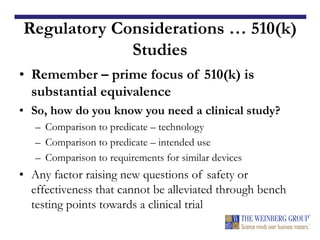 Regulatory Considerations … 510(k)
Studies
• Remember – prime focus of 510(k) is
substantial equivalence
• So, how do you know you need a clinical study?
– Comparison to predicate – technology
– Comparison to predicate – intended use
– Comparison to requirements for similar devices
• Any factor raising new questions of safety or
effectiveness that cannot be alleviated through bench
testing points towards a clinical trial
 