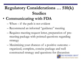 Regulatory Considerations … 510(k)
Studies
• Communicating with FDA
– When – if the path is not evident
– Recommend an informal “guidance” meeting
– Requires meeting request letter, preparation of pre-
meeting package with pointed questions regarding
strategy
– Maximizing your chances of a positive outcome –
organized, complete, concise package and well
constructed strategy and questions for discussion
 
