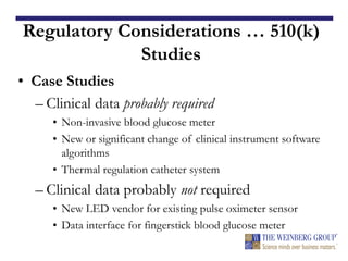 Regulatory Considerations … 510(k)
Studies
• Case Studies
– Clinical data probably required
• Non-invasive blood glucose meter
• New or significant change of clinical instrument software
algorithms
• Thermal regulation catheter system
– Clinical data probably not required
• New LED vendor for existing pulse oximeter sensor
• Data interface for fingerstick blood glucose meter
 