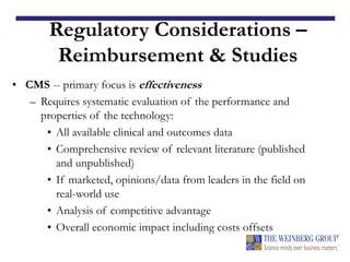 Regulatory Considerations –
Reimbursement & Studies
• CMS -- primary focus is effectiveness
– Requires systematic evaluation of the performance and
properties of the technology:
• All available clinical and outcomes data
• Comprehensive review of relevant literature (published
and unpublished)
• If marketed, opinions/data from leaders in the field on
real-world use
• Analysis of competitive advantage
• Overall economic impact including costs offsets
 