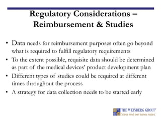 Regulatory Considerations –
Reimbursement & Studies
• Data needs for reimbursement purposes often go beyond
what is required to fulfill regulatory requirements
• To the extent possible, requisite data should be determined
as part of the medical devices’ product development plan
• Different types of studies could be required at different
times throughout the process
• A strategy for data collection needs to be started early
 