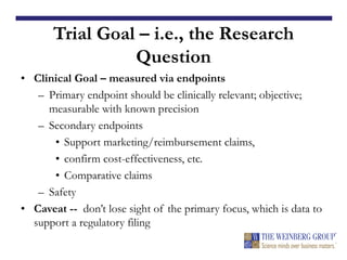 Trial Goal – i.e., the Research
Question
• Clinical Goal – measured via endpoints
– Primary endpoint should be clinically relevant; objective;
measurable with known precision
– Secondary endpoints
• Support marketing/reimbursement claims,
• confirm cost-effectiveness, etc.
• Comparative claims
– Safety
• Caveat -- don’t lose sight of the primary focus, which is data to
support a regulatory filing!!
 