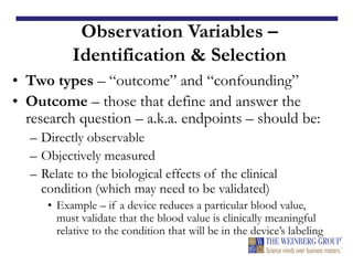 Observation Variables –
Identification & Selection
• Two types – “outcome” and “confounding”
• Outcome – those that define and answer the
research question – a.k.a. endpoints – should be:
– Directly observable
– Objectively measured
– Relate to the biological effects of the clinical
condition (which may need to be validated)
• Example – if a device reduces a particular blood value,
must validate that the blood value is clinically meaningful
relative to the condition that will be in the device’s labeling
 