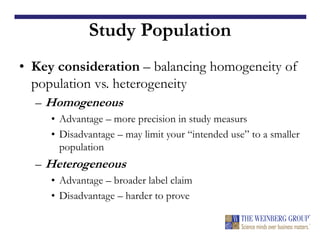 Study Population
• Key consideration – balancing homogeneity of
population vs. heterogeneity
– Homogeneous
• Advantage – more precision in study measurs
• Disadvantage – may limit your “intended use” to a smaller
population
– Heterogeneous
• Advantage – broader label claim
• Disadvantage – harder to prove
 