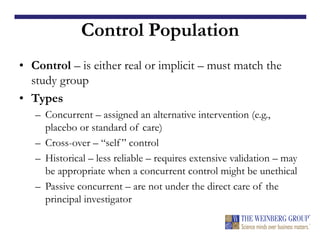 Control Population
• Control – is either real or implicit – must match the
study group
• Types
– Concurrent – assigned an alternative intervention (e.g.,
placebo or standard of care)
– Cross-over – “self ” control
– Historical – less reliable – requires extensive validation – may
be appropriate when a concurrent control might be unethical
– Passive concurrent – are not under the direct care of the
principal investigator
 