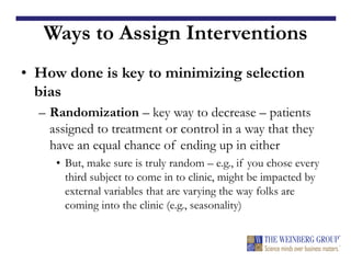 Ways to Assign Interventions
• How done is key to minimizing selection
bias
– Randomization – key way to decrease – patients
assigned to treatment or control in a way that they
have an equal chance of ending up in either
• But, make sure is truly random – e.g., if you chose every
third subject to come in to clinic, might be impacted by
external variables that are varying the way folks are
coming into the clinic (e.g., seasonality)
 