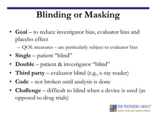 Blinding or Masking
• Goal – to reduce investigator bias, evaluator bias and
placebo effect
– QOL measures – are particularly subject to evaluator bias
• Single – patient “blind”
• Double – patient & investigator “blind”
• Third party – evaluator blind (e.g., x-ray reader)
• Code – not broken until analysis is done
• Challenge – difficult to blind when a device is used (as
opposed to drug trials)
 