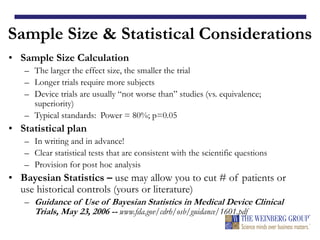 Sample Size & Statistical Considerations
• Sample Size Calculation
– The larger the effect size, the smaller the trial
– Longer trials require more subjects
– Device trials are usually “not worse than” studies (vs. equivalence;
superiority)
– Typical standards: Power = 80%; p=0.05
• Statistical plan
– In writing and in advance!
– Clear statistical tests that are consistent with the scientific questions
– Provision for post hoc analysis
• Bayesian Statistics – use may allow you to cut # of patients or
use historical controls (yours or literature)
– Guidance of Use of Bayesian Statistics in Medical Device Clinical
Trials, May 23, 2006 -- www.fda.gov/cdrh/osb/guidance/1601.pdf
 