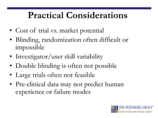 Practical Considerations
• Cost of trial vs. market potential
• Blinding, randomization often difficult or
impossible
• Investigator/user skill variability
• Double blinding is often not possible
• Large trials often not feasible
• Pre-clinical data may not predict human
experience or failure modes
 
