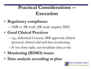 Practical Considerations --
Execution
• Regulatory compliance
– NSR vs. SR study (SR study requires IDE)
• Good Clinical Practices
– e.g., Informed Consent, IRB approval, clinical
protocol, clinical trial and data monitoring
– If not done right, can invalidate data at site
• Monitoring (BIMO) issues
• Data analysis according to plan
 
