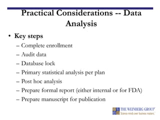 Practical Considerations -- Data
Analysis
• Key steps
– Complete enrollment
– Audit data
– Database lock
– Primary statistical analysis per plan
– Post hoc analysis
– Prepare formal report (either internal or for FDA)
– Prepare manuscript for publication
 