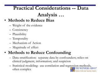 Practical Considerations -- Data
Analysis …
• Methods to Reduce Bias
– Weight of the evidence
– Consistency
– Plausibility
– Temporality
– Mechanism of Action
– Magnitude of effect
• Methods to Reduce Confounding
– Data stratification: separate data by confounders; relies on
clinical judgment, information; and suspicion
– Statistical modeling: use correlation and regression methods,
often complex
 