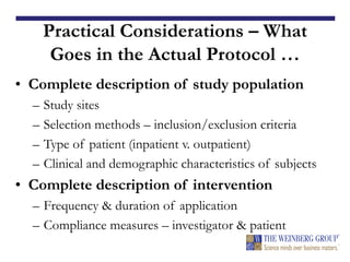 Practical Considerations – What
Goes in the Actual Protocol …
• Complete description of study population
– Study sites
– Selection methods – inclusion/exclusion criteria
– Type of patient (inpatient v. outpatient)
– Clinical and demographic characteristics of subjects
• Complete description of intervention
– Frequency & duration of application
– Compliance measures – investigator & patient
 