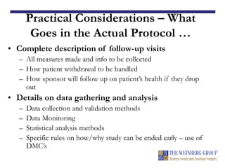 Practical Considerations – What
Goes in the Actual Protocol …
• Complete description of follow-up visits
– All measures made and info to be collected
– How patient withdrawal to be handled
– How sponsor will follow up on patient’s health if they drop
out
• Details on data gathering and analysis
– Data collection and validation methods
– Data Monitoring
– Statistical analysis methods
– Specific rules on how/why study can be ended early – use of
DMC’s
 