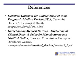 References
• Statistical Guidance for Clinical Trials of Non-
Diagnostic Medical Devices, FDA, Center for
Devices & Radiological Health.
www.fda.gov/cdrh/ode/ot476.html
• Guidelines on Medical Devices – Evaluation of
Clinical Data: A Guide for Manufacturers and
Notified Bodies, European Commission, Enterprise
Directorate General.
ec.europa.eu/enterprise/medical_devices/meddev/2_7.pdf
 