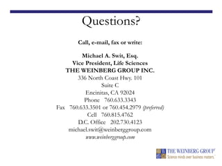 Questions?
Call, e-mail, fax or write:
Michael A. Swit, Esq.
Vice President, Life Sciences
THE WEINBERG GROUP INC.
336 North Coast Hwy. 101
Suite C
Encinitas, CA 92024
Phone 760.633.3343
Fax 760.633.3501 or 760.454.2979 (preferred)
Cell 760.815.4762
D.C. Office 202.730.4123
michael.swit@weinberggroup.com
www.weinberggroup.com
 
