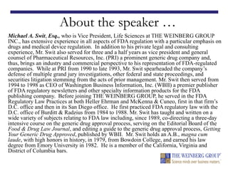 About the speaker …
Michael A. Swit, Esq., who is Vice President, Life Sciences at THE WEINBERG GROUP
INC., has extensive experience in all aspects of FDA regulation with a particular emphasis on
drugs and medical device regulation. In addition to his private legal and consulting
experience, Mr. Swit also served for three and a half years as vice president and general
counsel of Pharmaceutical Resources, Inc. (PRI) a prominent generic drug company and,
thus, brings an industry and commercial perspective to his representation of FDA-regulated
companies. While at PRI from 1990 to late 1993, Mr. Swit spearheaded the company’s
defense of multiple grand jury investigations, other federal and state proceedings, and
securities litigation stemming from the acts of prior management. Mr. Swit then served from
1994 to 1998 as CEO of Washington Business Information, Inc. (WBII) a premier publisher
of FDA regulatory newsletters and other specialty information products for the FDA
publishing company. Before joining THE WEINBERG GROUP, he served in the FDA
Regulatory Law Practices at both Heller Ehrman and McKenna & Cuneo, first in that firm’s
D.C. office and then in its San Diego office. He first practiced FDA regulatory law with the
D.C. office of Burditt & Radzius from 1984 to 1988. Mr. Swit has taught and written on a
wide variety of subjects relating to FDA law including, since 1989, co-directing a three-day
intensive course on the generic drug approval process, serving on the Editorial Board of the
Food & Drug Law Journal, and editing a guide to the generic drug approval process, Getting
Your Generic Drug Approved, published by WBII. Mr. Swit holds an A.B., magna cum
laude, with high honors in history, in 1979, from Bowdoin College, and earned his law
degree from Emory University in 1982. He is a member of the California, Virginia and
District of Columbia bars.
 