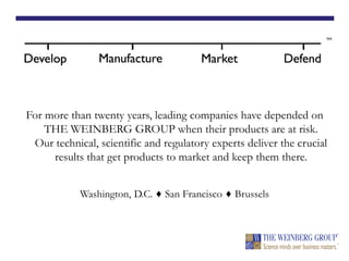 For more than twenty years, leading companies have depended on
THE WEINBERG GROUP when their products are at risk.
Our technical, scientific and regulatory experts deliver the crucial
results that get products to market and keep them there.
Washington, D.C. ♦ San Francisco ♦ Brussels
 