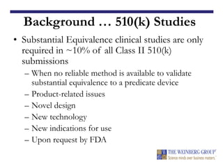 Background … 510(k) Studies
• Substantial Equivalence clinical studies are only
required in ~10% of all Class II 510(k)
submissions
– When no reliable method is available to validate
substantial equivalence to a predicate device
– Product-related issues
– Novel design
– New technology
– New indications for use
– Upon request by FDA
 