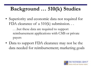 Background … 510(k) Studies
• Superiority and economic data not required for
FDA clearance of a 510(k) submission. . .
. . .but these data are required to support
reimbursement applications with CMS or private
payers
• Data to support FDA clearance may not be the
data needed for reimbursement; marketing goals
 