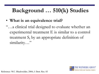 Background … 510(k) Studies
• What is an equivalence trial?
“…a clinical trial designed to evaluate whether an
experimental treatment E is similar to a control
treatment S, by an appropriate definition of
similarity…”
Reference: W.C. Blackwelder, 2004, J. Dent. Res. 83
 
