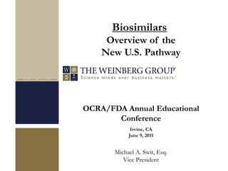 OCRA/FDA Annual Educational
Conference
Irvine, CA
June 9, 2011
Michael A. Swit, Esq.
Vice President
Biosimilars
Overview of the
New U.S. Pathway
 