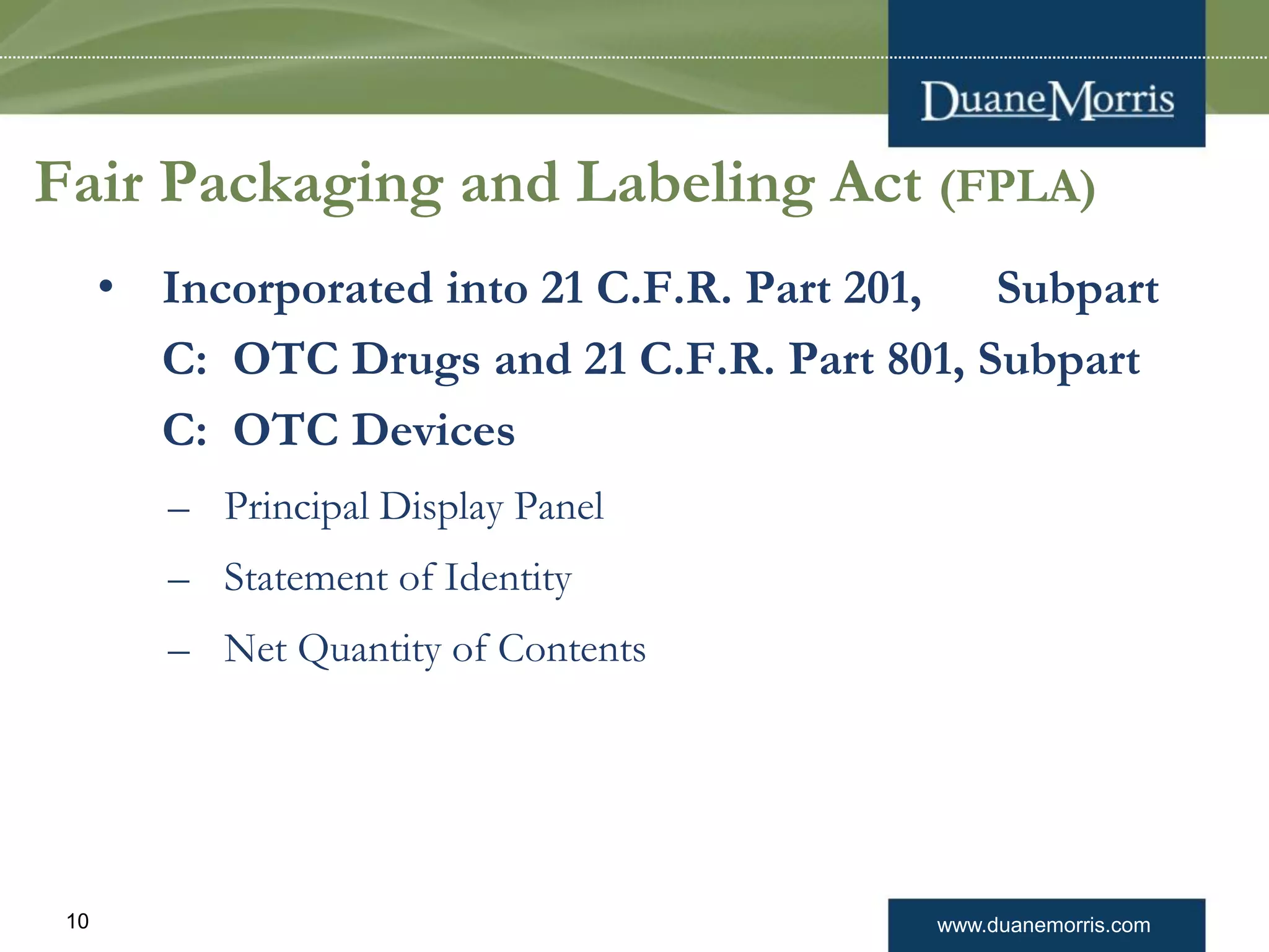 www.duanemorris.com10
Fair Packaging and Labeling Act (FPLA)
• Incorporated into 21 C.F.R. Part 201, Subpart
C: OTC Drugs and 21 C.F.R. Part 801, Subpart
C: OTC Devices
– Principal Display Panel
– Statement of Identity
– Net Quantity of Contents
 