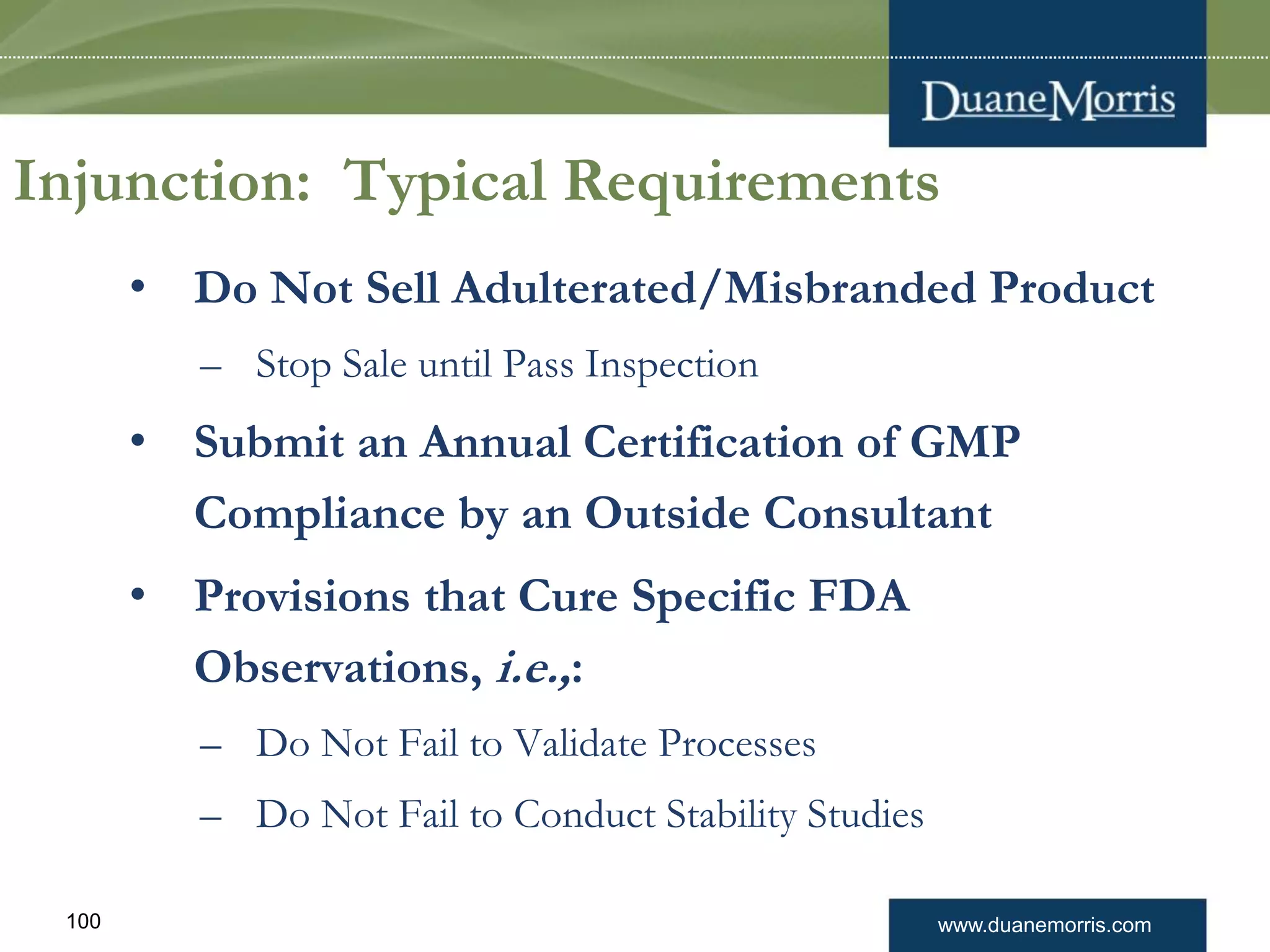www.duanemorris.com100
Injunction: Typical Requirements
• Do Not Sell Adulterated/Misbranded Product
– Stop Sale until Pass Inspection
• Submit an Annual Certification of GMP
Compliance by an Outside Consultant
• Provisions that Cure Specific FDA
Observations, i.e.,:
– Do Not Fail to Validate Processes
– Do Not Fail to Conduct Stability Studies
 