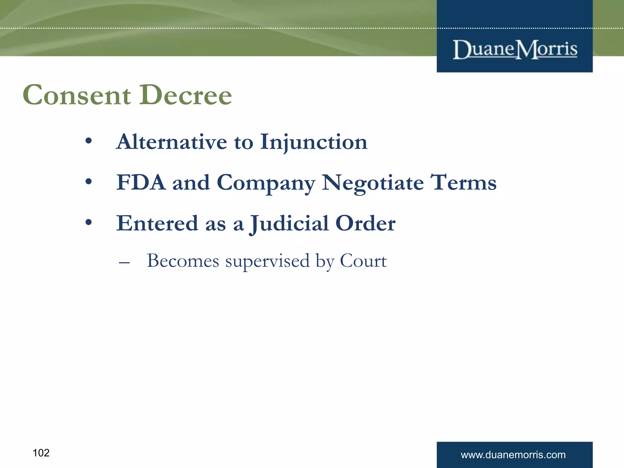 www.duanemorris.com102
Consent Decree
• Alternative to Injunction
• FDA and Company Negotiate Terms
• Entered as a Judicial Order
– Becomes supervised by Court
 