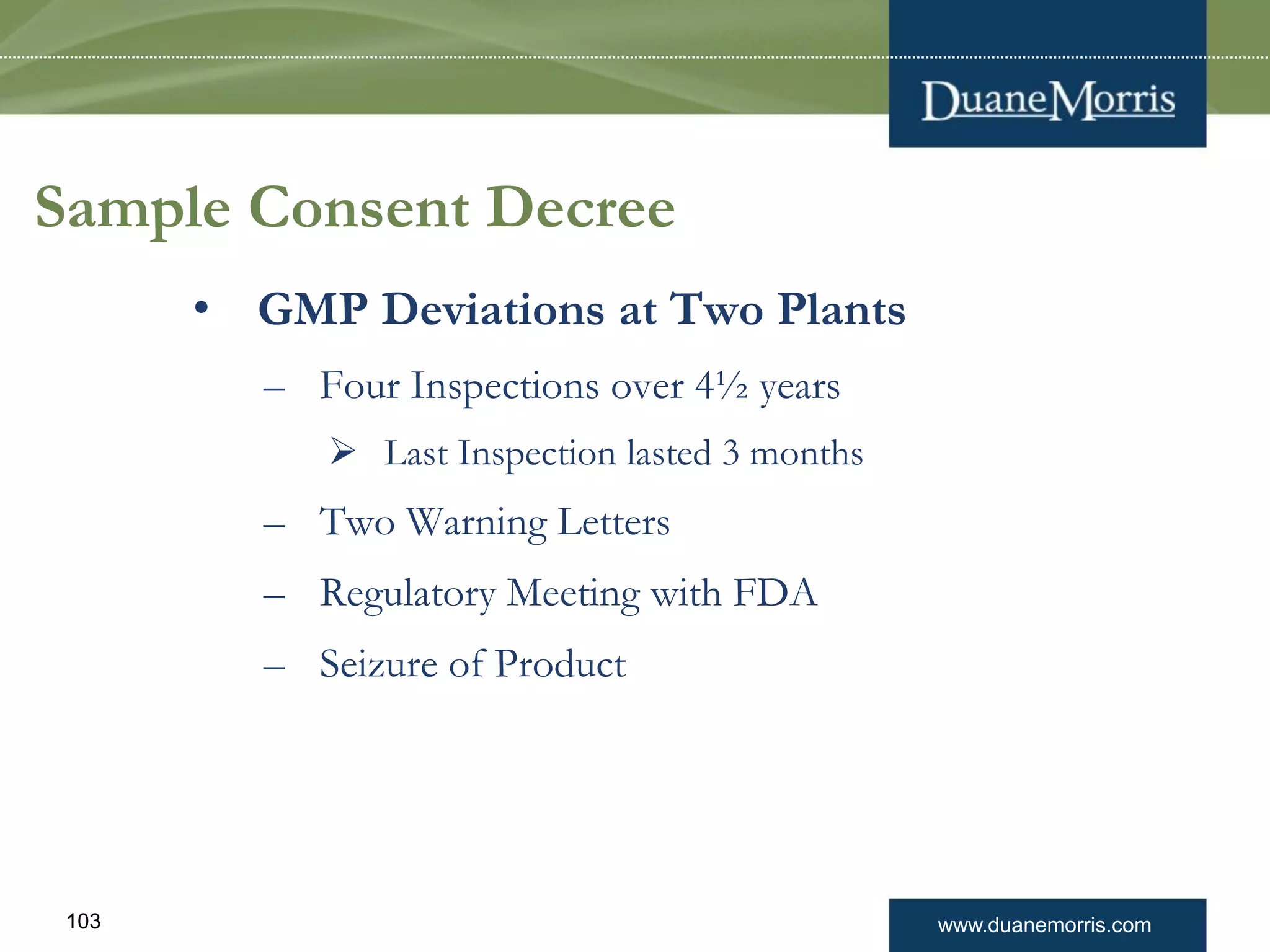 www.duanemorris.com103
Sample Consent Decree
• GMP Deviations at Two Plants
– Four Inspections over 4½ years
 Last Inspection lasted 3 months
– Two Warning Letters
– Regulatory Meeting with FDA
– Seizure of Product
 