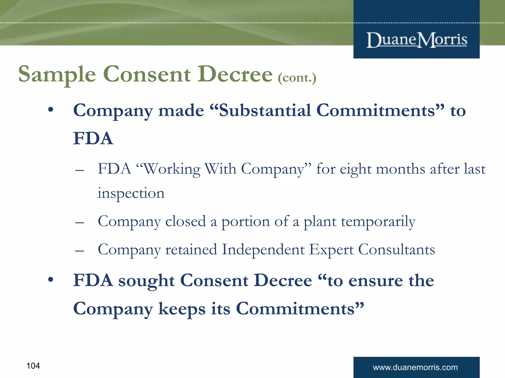 www.duanemorris.com104
Sample Consent Decree (cont.)
• Company made “Substantial Commitments” to
FDA
– FDA “Working With Company” for eight months after last
inspection
– Company closed a portion of a plant temporarily
– Company retained Independent Expert Consultants
• FDA sought Consent Decree “to ensure the
Company keeps its Commitments”
 