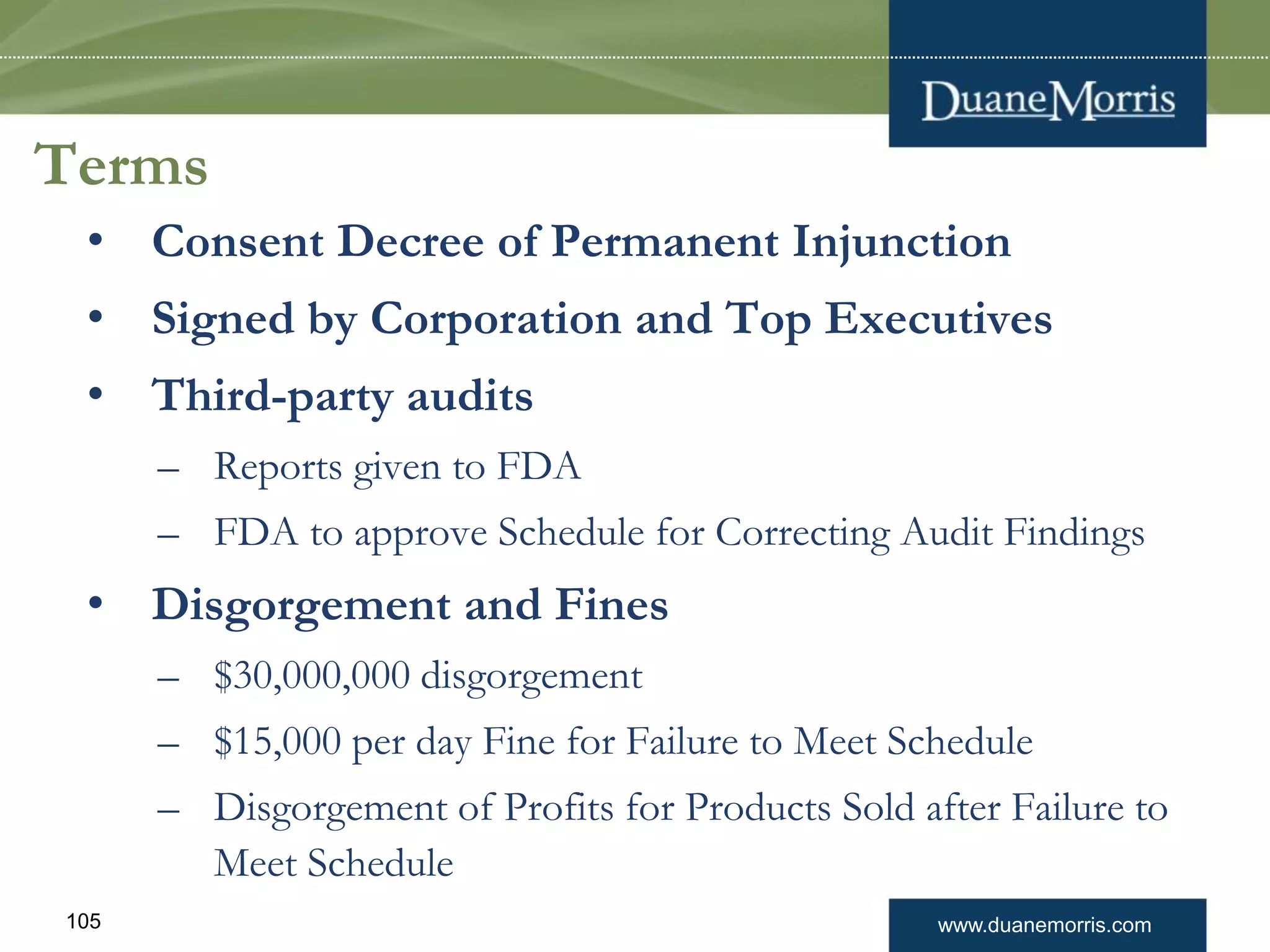 www.duanemorris.com105
Terms
• Consent Decree of Permanent Injunction
• Signed by Corporation and Top Executives
• Third-party audits
– Reports given to FDA
– FDA to approve Schedule for Correcting Audit Findings
• Disgorgement and Fines
– $30,000,000 disgorgement
– $15,000 per day Fine for Failure to Meet Schedule
– Disgorgement of Profits for Products Sold after Failure to
Meet Schedule
 