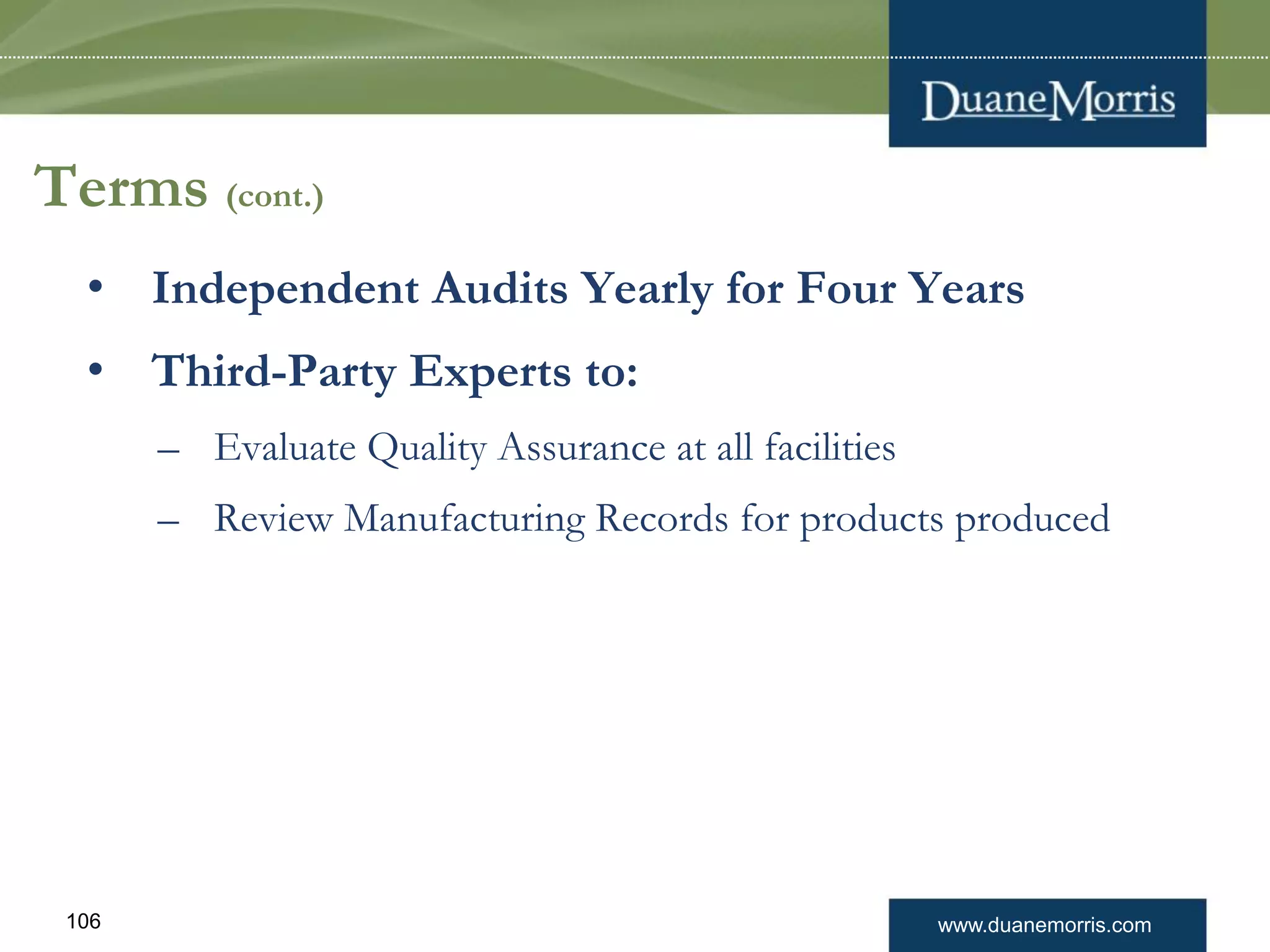 www.duanemorris.com106
Terms (cont.)
• Independent Audits Yearly for Four Years
• Third-Party Experts to:
– Evaluate Quality Assurance at all facilities
– Review Manufacturing Records for products produced
 