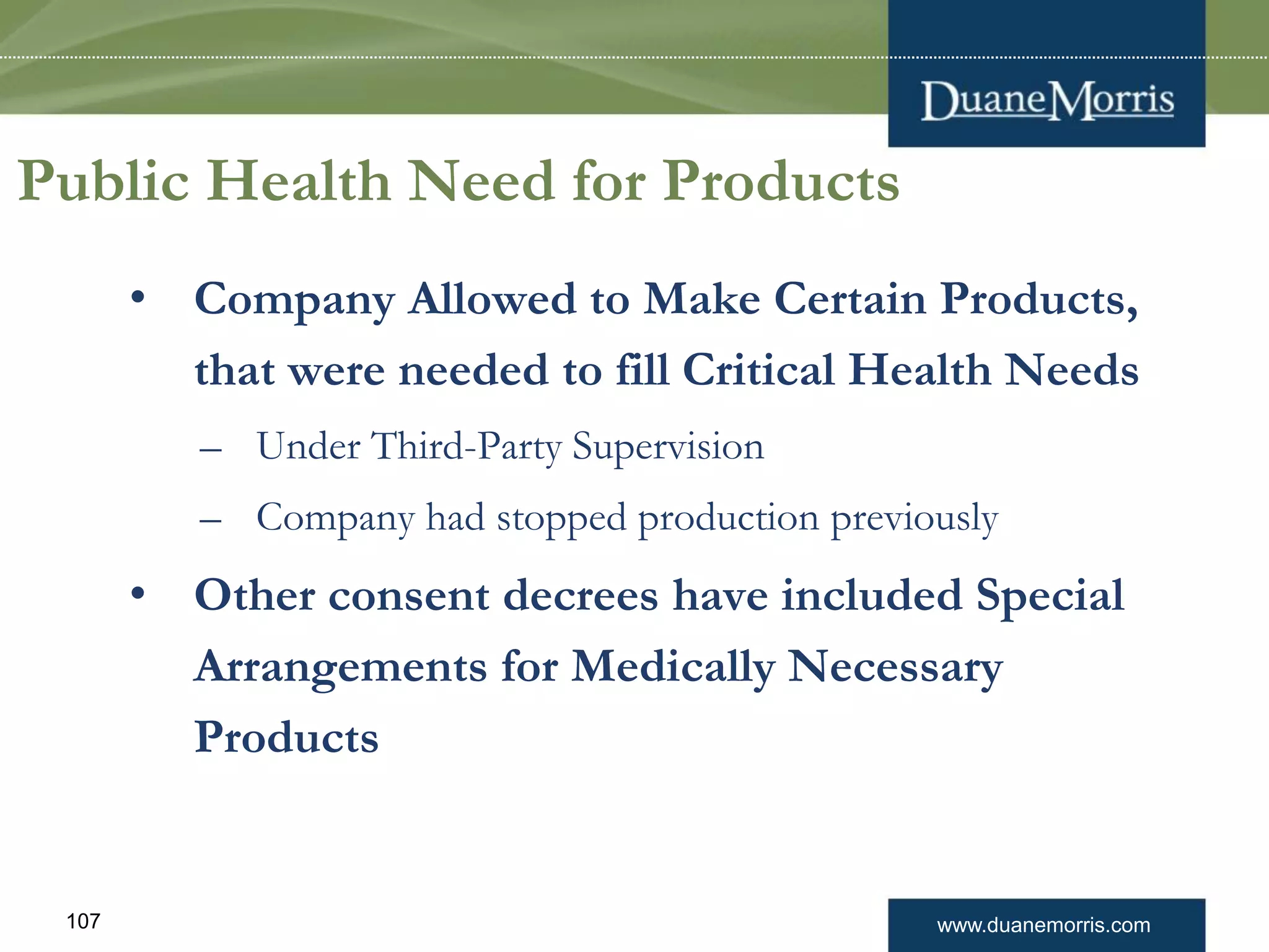 www.duanemorris.com107
Public Health Need for Products
• Company Allowed to Make Certain Products,
that were needed to fill Critical Health Needs
– Under Third-Party Supervision
– Company had stopped production previously
• Other consent decrees have included Special
Arrangements for Medically Necessary
Products
 