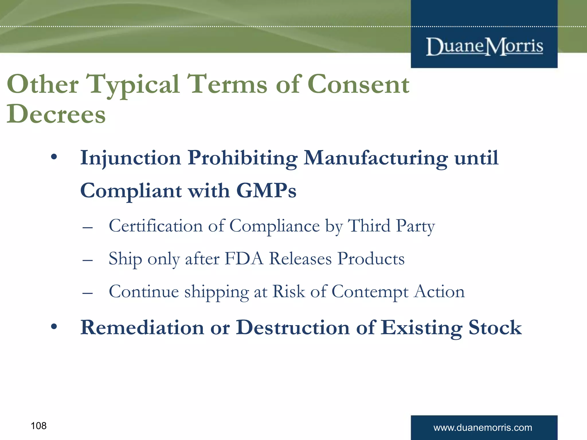 www.duanemorris.com108
Other Typical Terms of Consent
Decrees
• Injunction Prohibiting Manufacturing until
Compliant with GMPs
– Certification of Compliance by Third Party
– Ship only after FDA Releases Products
– Continue shipping at Risk of Contempt Action
• Remediation or Destruction of Existing Stock
 