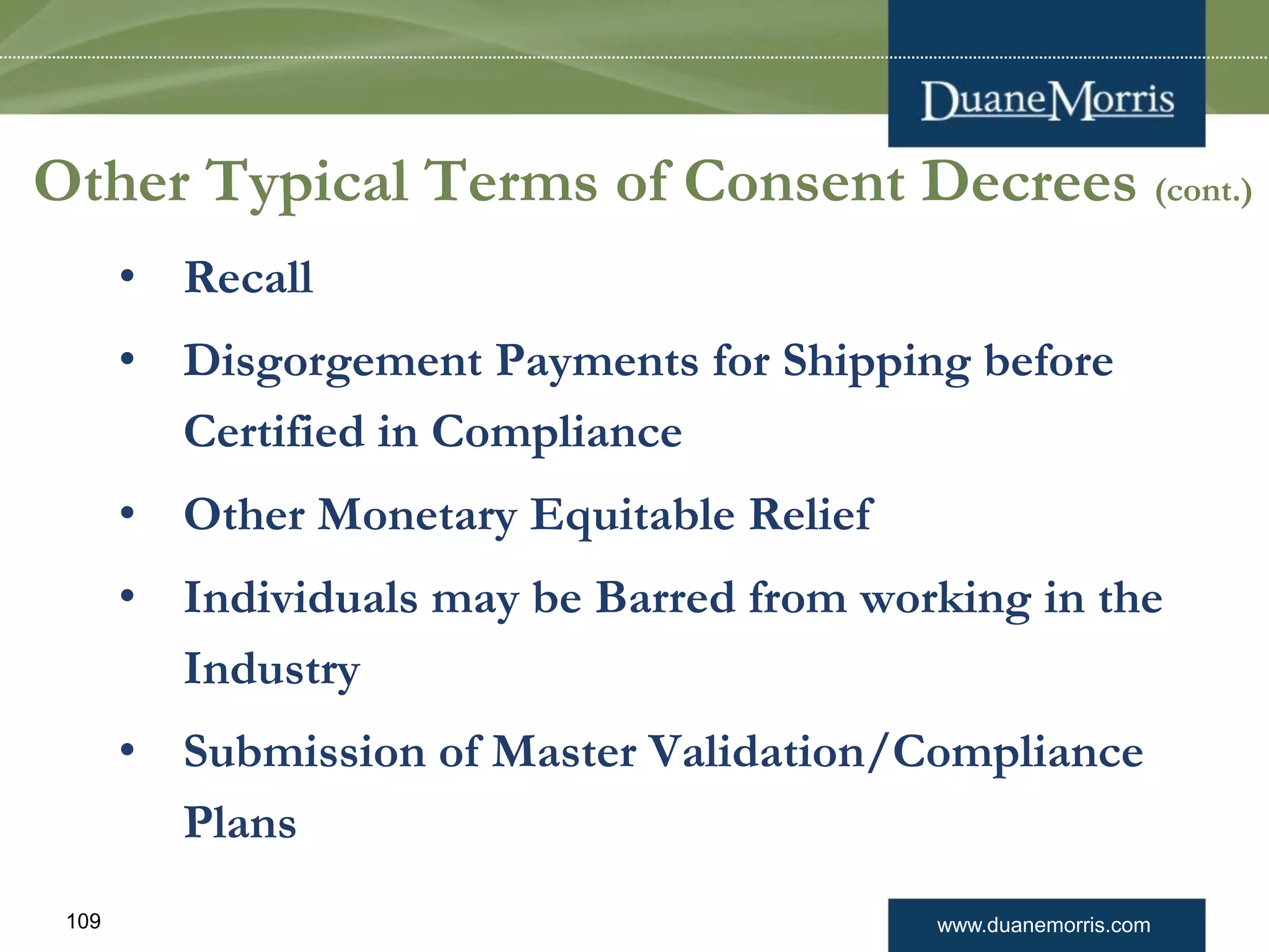 www.duanemorris.com109
Other Typical Terms of Consent Decrees (cont.)
• Recall
• Disgorgement Payments for Shipping before
Certified in Compliance
• Other Monetary Equitable Relief
• Individuals may be Barred from working in the
Industry
• Submission of Master Validation/Compliance
Plans
 
