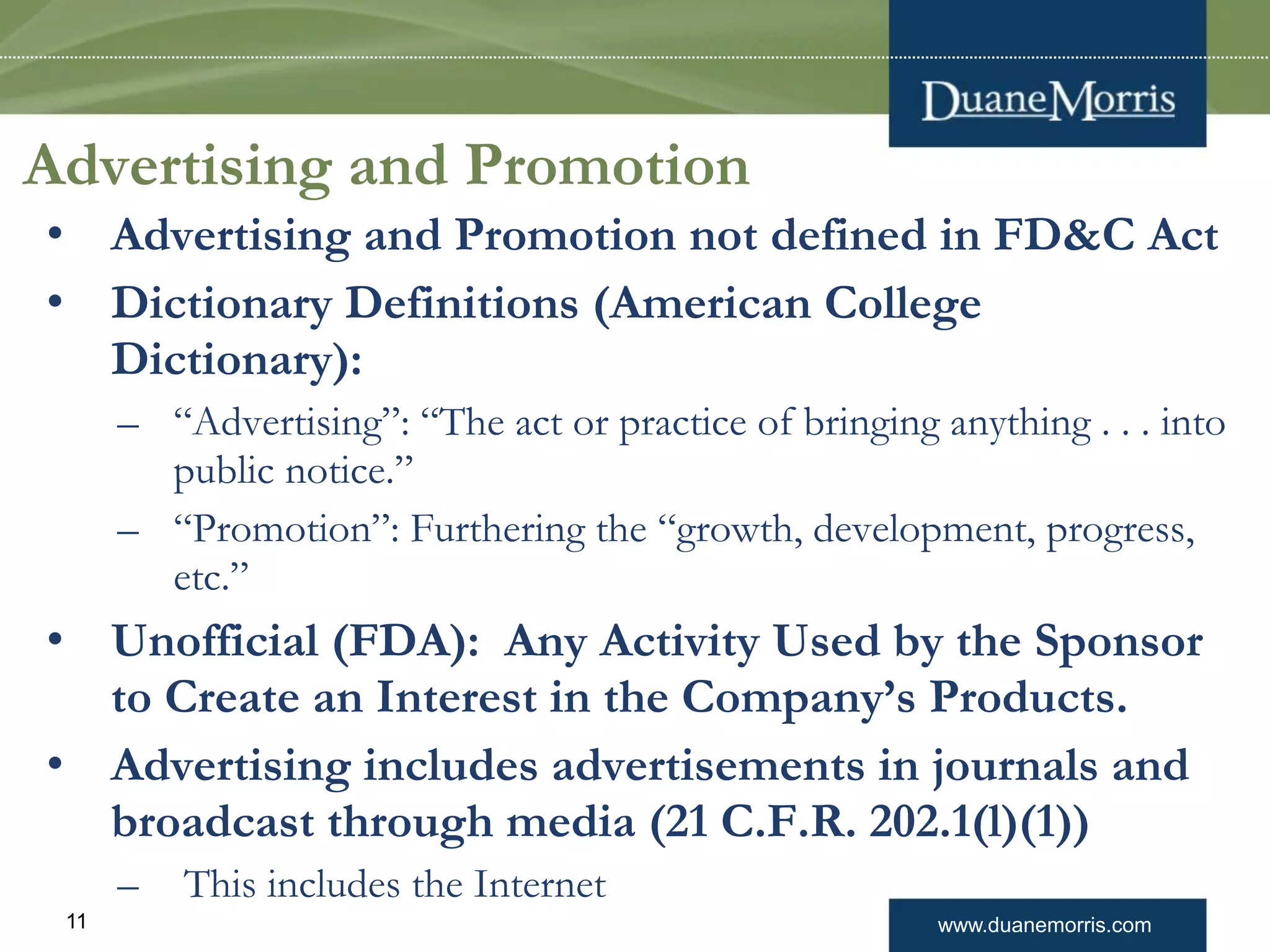 www.duanemorris.com11
Advertising and Promotion
• Advertising and Promotion not defined in FD&C Act
• Dictionary Definitions (American College
Dictionary):
– “Advertising”: “The act or practice of bringing anything . . . into
public notice.”
– “Promotion”: Furthering the “growth, development, progress,
etc.”
• Unofficial (FDA): Any Activity Used by the Sponsor
to Create an Interest in the Company’s Products.
• Advertising includes advertisements in journals and
broadcast through media (21 C.F.R. 202.1(l)(1))
– This includes the Internet
 