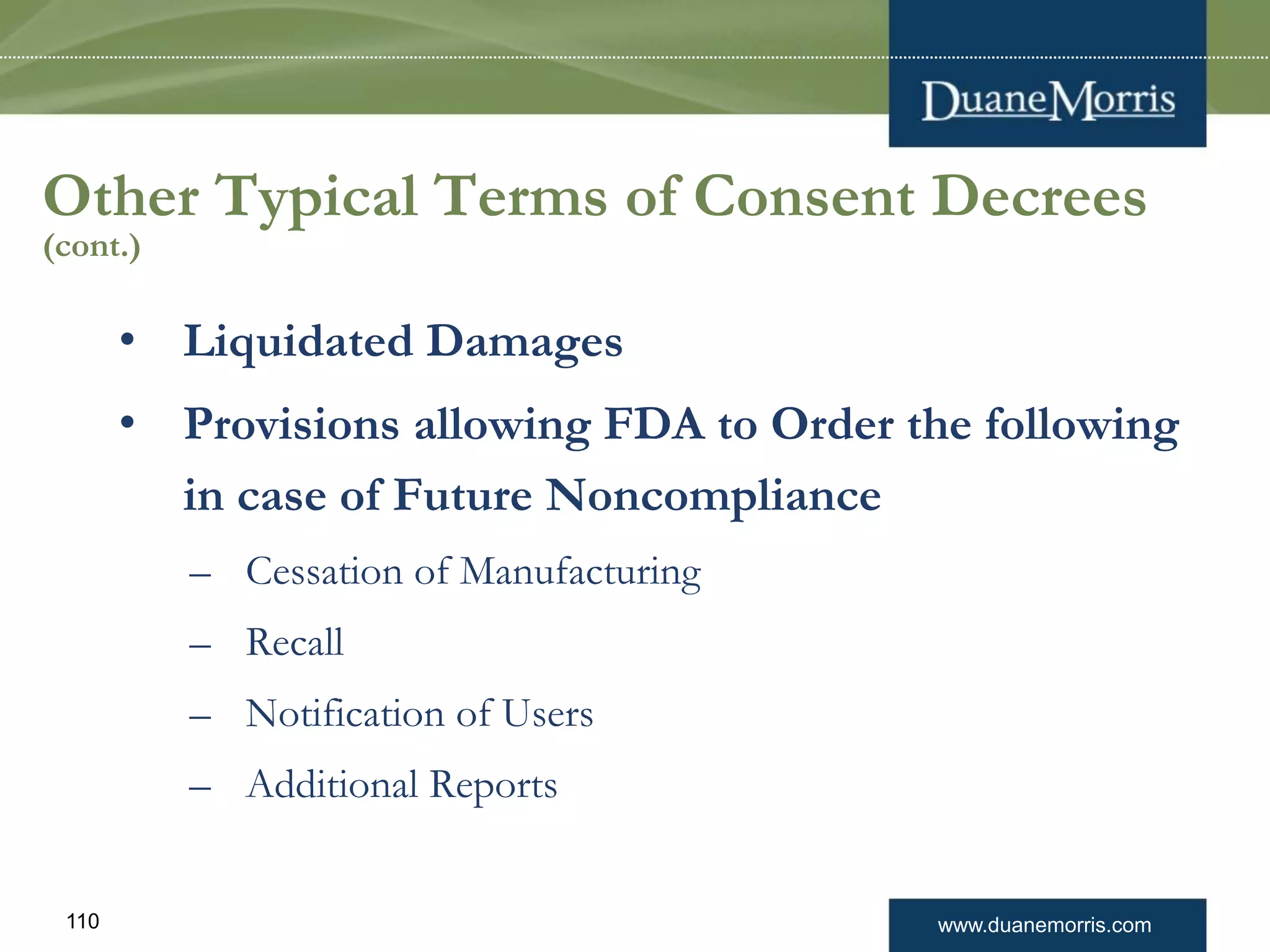 www.duanemorris.com110
Other Typical Terms of Consent Decrees
(cont.)
• Liquidated Damages
• Provisions allowing FDA to Order the following
in case of Future Noncompliance
– Cessation of Manufacturing
– Recall
– Notification of Users
– Additional Reports
 