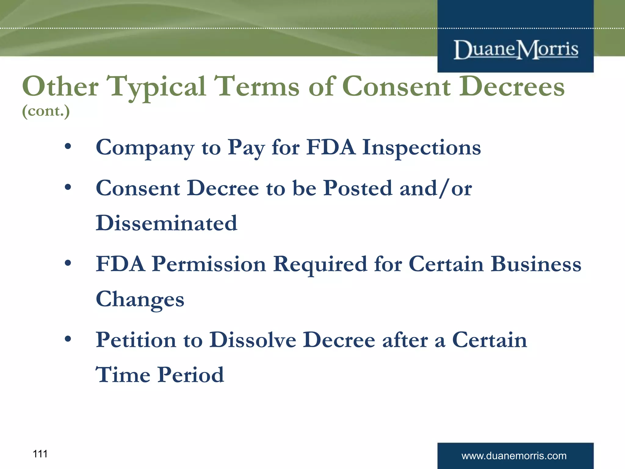 www.duanemorris.com111
Other Typical Terms of Consent Decrees
(cont.)
• Company to Pay for FDA Inspections
• Consent Decree to be Posted and/or
Disseminated
• FDA Permission Required for Certain Business
Changes
• Petition to Dissolve Decree after a Certain
Time Period
 
