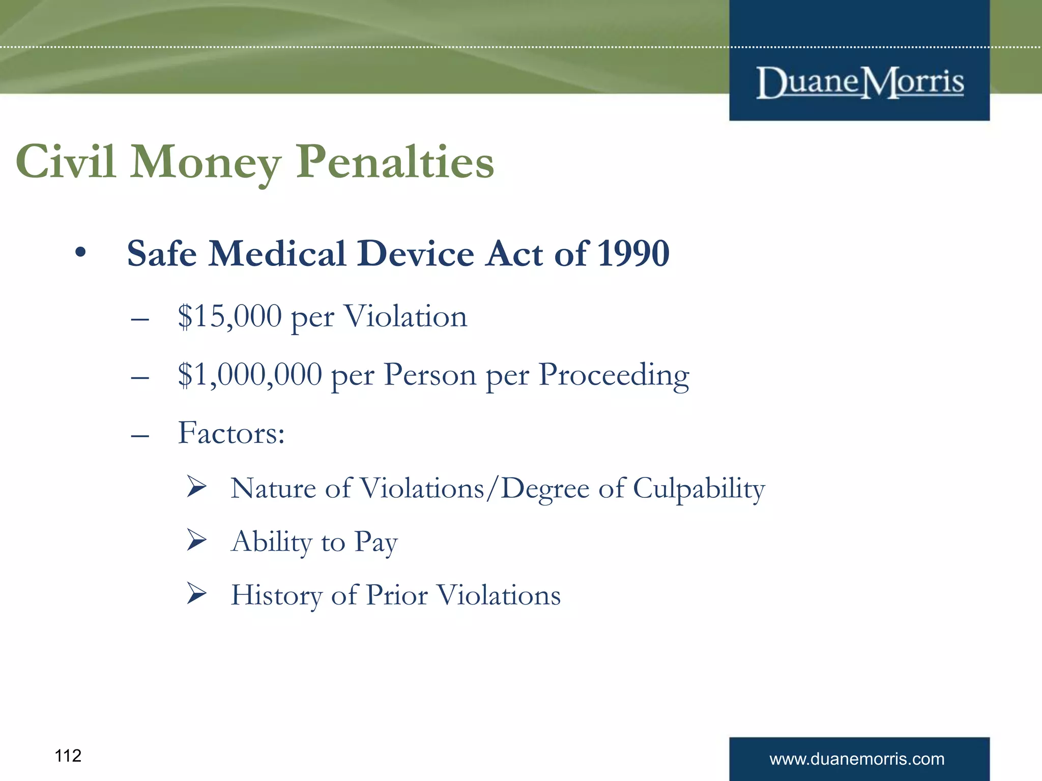 www.duanemorris.com112
Civil Money Penalties
• Safe Medical Device Act of 1990
– $15,000 per Violation
– $1,000,000 per Person per Proceeding
– Factors:
 Nature of Violations/Degree of Culpability
 Ability to Pay
 History of Prior Violations
 