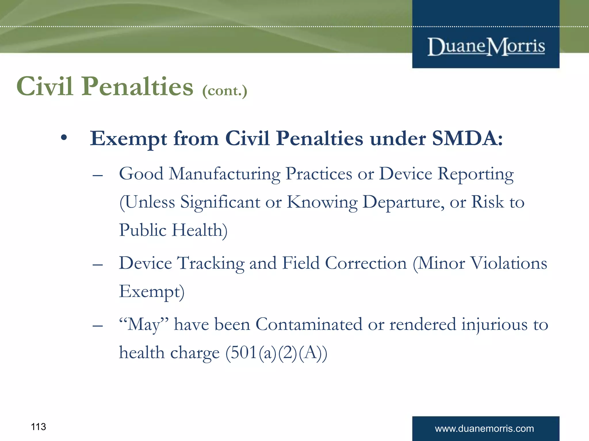 www.duanemorris.com113
Civil Penalties (cont.)
• Exempt from Civil Penalties under SMDA:
– Good Manufacturing Practices or Device Reporting
(Unless Significant or Knowing Departure, or Risk to
Public Health)
– Device Tracking and Field Correction (Minor Violations
Exempt)
– “May” have been Contaminated or rendered injurious to
health charge (501(a)(2)(A))
 